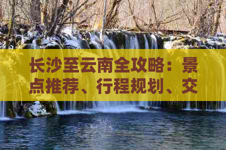 长沙至云南全攻略：景点推荐、行程规划、交通指南一应俱全，探秘云南之美！