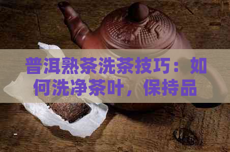 普洱熟茶洗茶技巧：如何洗净茶叶，保持品质