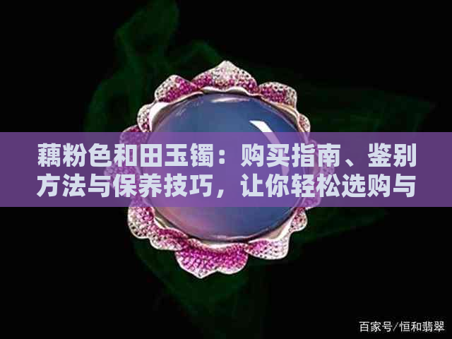 藕粉色和田玉镯：购买指南、鉴别方法与保养技巧，让你轻松选购与养护