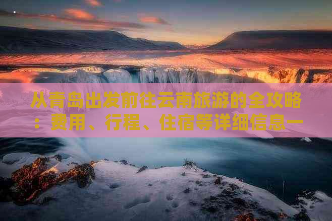 从青岛出发前往云南旅游的全攻略：费用、行程、住宿等详细信息一览