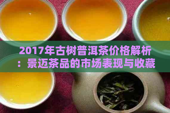 2017年古树普洱茶价格解析：景迈茶品的市场表现与收藏价值