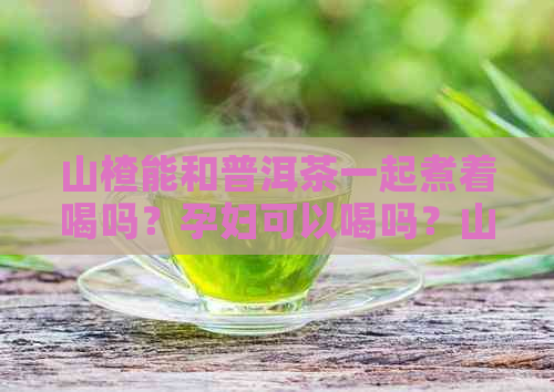 山楂能和普洱茶一起煮着喝吗？孕妇可以喝吗？山楂和普洱茶能一起泡水喝吗？