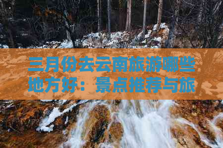 三月份去云南旅游哪些地方好：景点推荐与旅行建议