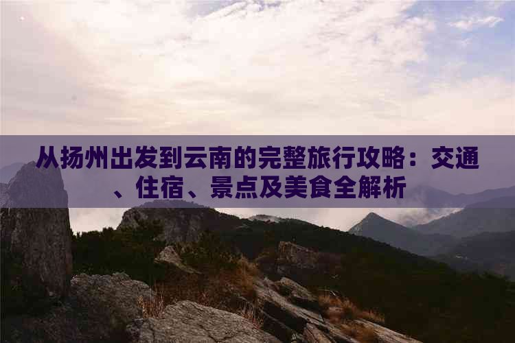 从扬州出发到云南的完整旅行攻略：交通、住宿、景点及美食全解析