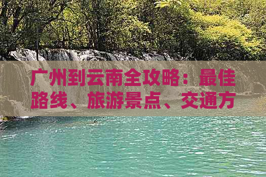 广州到云南全攻略：更佳路线、旅游景点、交通方式及实用建议一应俱全