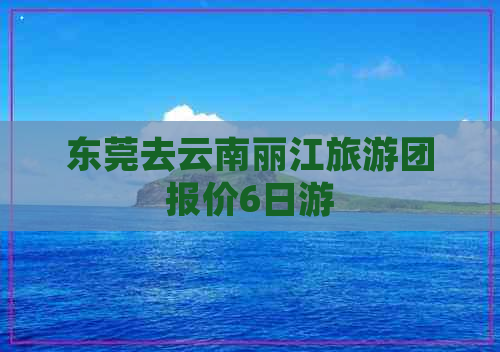 东莞去云南丽江旅游团报价6日游