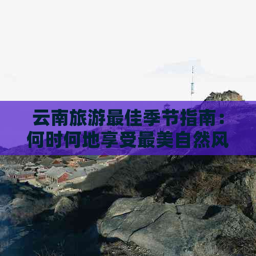 云南旅游更佳季节指南：何时何地享受最美自然风光与温暖气候？