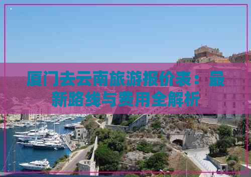 厦门去云南旅游报价表：最新路线与费用全解析