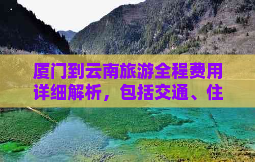 厦门到云南旅游全程费用详细解析，包括交通、住宿、景点门票等多个方面