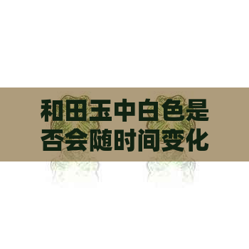 和田玉中白色是否会随时间变化：采购与保养攻略