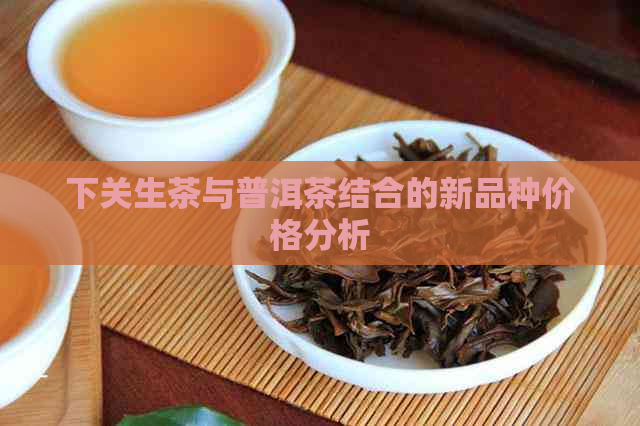 下关生茶与普洱茶结合的新品种价格分析