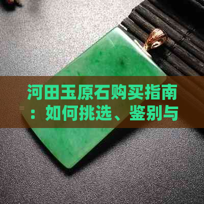 河田玉原石购买指南：如何挑选、鉴别与保养河田玉原石，让你成为行家