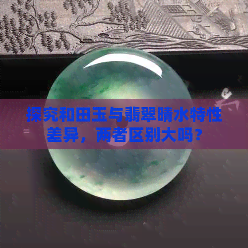 探究和田玉与翡翠晴水特性差异，两者区别大吗？