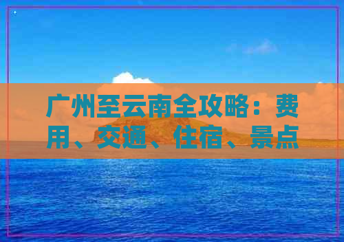 广州至云南全攻略：费用、交通、住宿、景点等全方位旅游信息详解