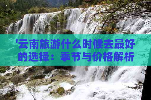 '云南旅游什么时候去更好的选择：季节与价格解析'