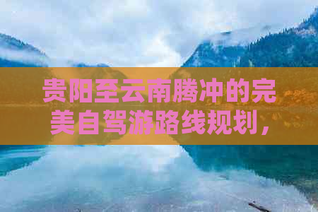 贵阳至云南腾冲的完美自驾游路线规划，从马蜂窝获取最新旅游攻略