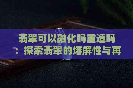 翡翠可以融化吗重造吗：探索翡翠的熔解性与再造可能性