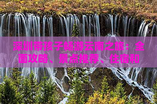 深圳带孩子畅游云南之旅：全面攻略、景点推荐、住宿和交通指南