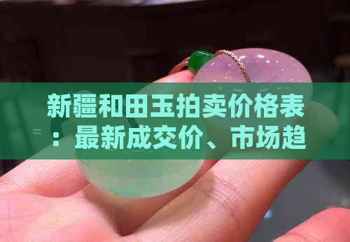 新疆和田玉拍卖价格表：最新成交价、市场趋势与收藏价值全面解析