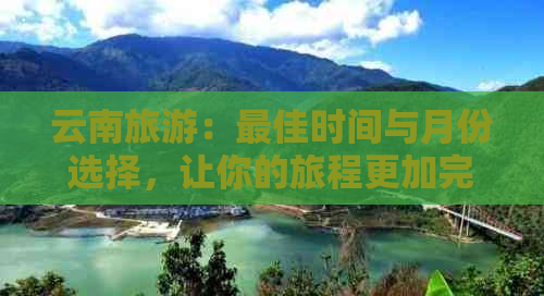 云南旅游：更佳时间与月份选择，让你的旅程更加完美