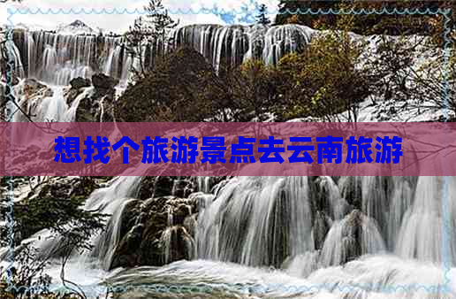 想找个旅游景点去云南旅游