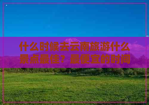 什么时候去云南旅游什么景点更佳？更便宜的时间和季节是什么时候？