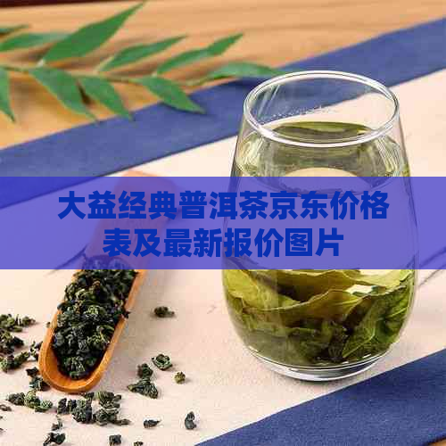 大益经典普洱茶京东价格表及最新报价图片