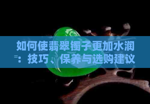 如何使翡翠镯子更加水润：技巧、保养与选购建议