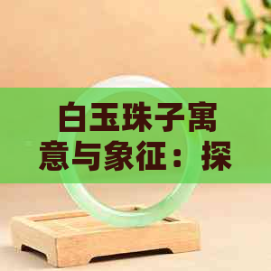 白玉珠子寓意与象征：探索其美好内涵