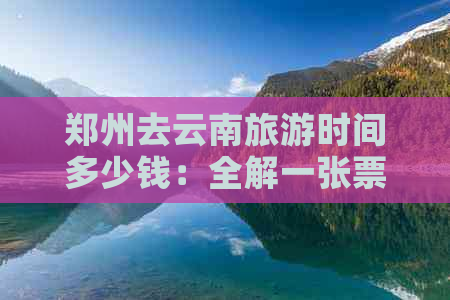 郑州去云南旅游时间多少钱：全解一张票、一天及更佳路线攻略