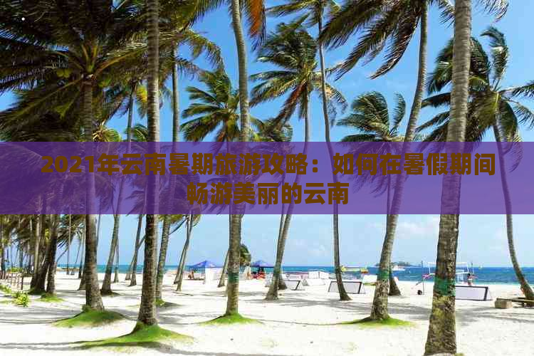 2021年云南暑期旅游攻略：如何在暑假期间畅游美丽的云南