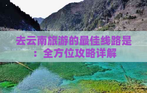 去云南旅游的更佳线路是：全方位攻略详解