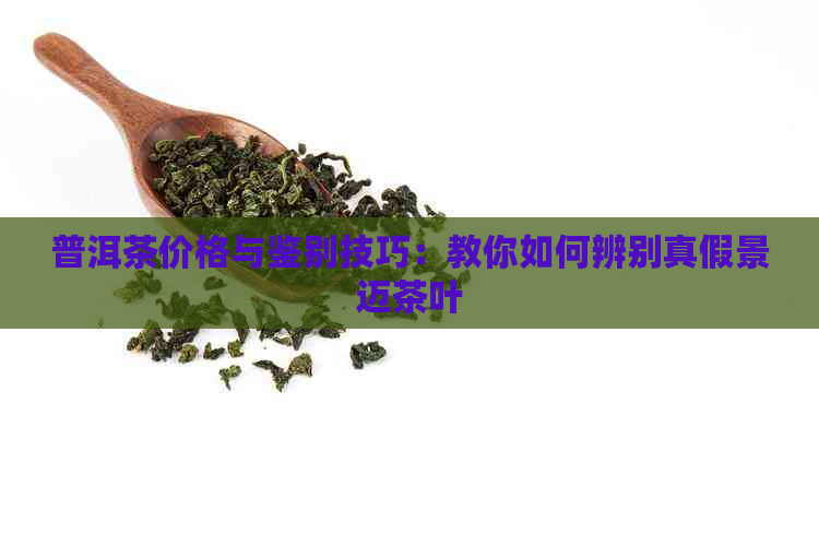 普洱茶价格与鉴别技巧：教你如何辨别真假景迈茶叶