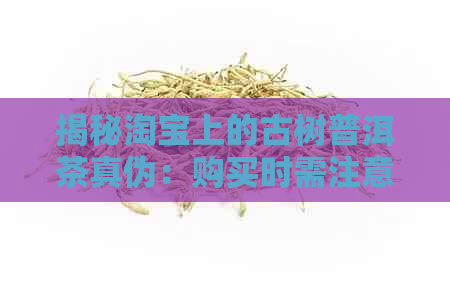 揭秘淘宝上的古树普洱茶真伪：购买时需注意哪些因素？