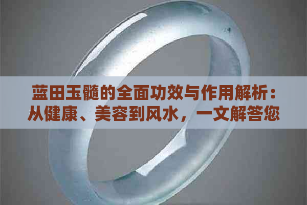 蓝田玉髓的全面功效与作用解析：从健康、美容到风水，一文解答您的所有疑问