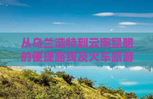 从乌兰浩特到云南昆明的便捷路线及火车旅游攻略