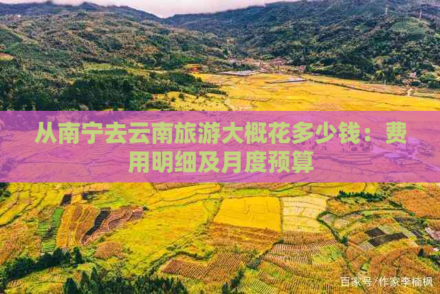 从南宁去云南旅游大概花多少钱：费用明细及月度预算