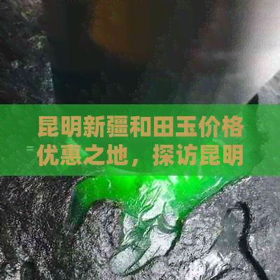 昆明新疆和田玉价格优惠之地，探访昆明市场与批发商