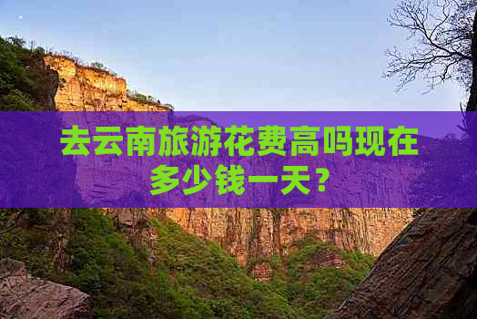 去云南旅游花费高吗现在多少钱一天？