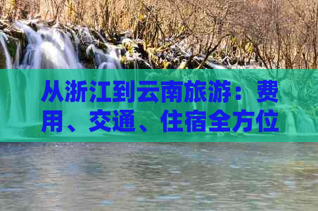 从浙江到云南旅游：费用、交通、住宿全方位解析，助您规划完美之旅