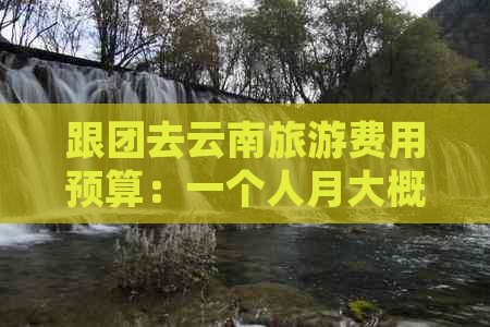 跟团去云南旅游费用预算：一个人月大概要多少钱？