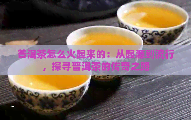 普洱茶怎么火起来的：从起源到流行，探寻普洱茶的传奇之路