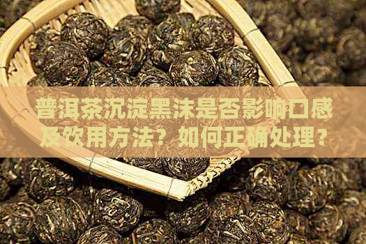 普洱茶沉淀黑沫是否影响口感及饮用方法？如何正确处理？