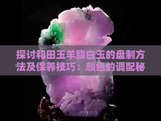 探讨和田玉羊脂白玉的盘制方法及保养技巧：颜色的调配秘诀