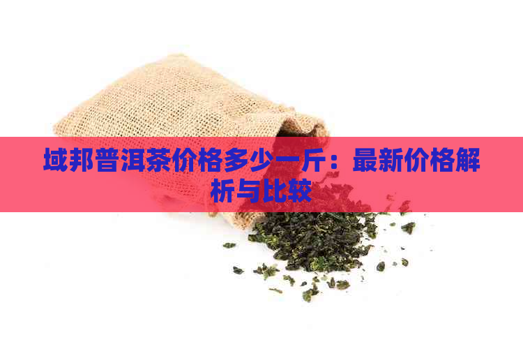 域邦普洱茶价格多少一斤：最新价格解析与比较