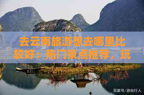 去云南旅游想去哪里比较好：热门景点推荐，玩转云南全攻略