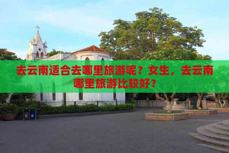 去云南适合去哪里旅游呢？女生，去云南哪里旅游比较好？