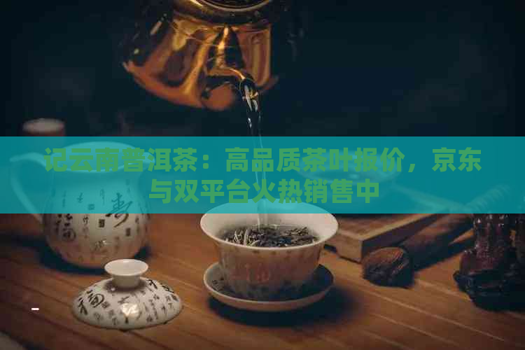 记云南普洱茶：高品质茶叶报价，京东与双平台火热销售中