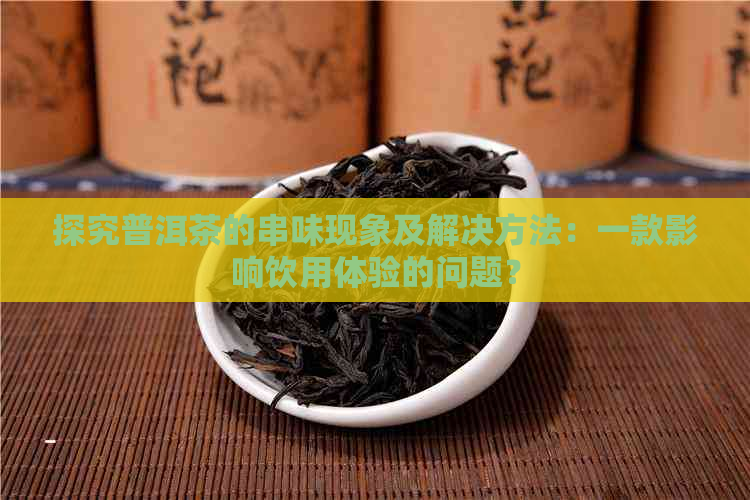 探究普洱茶的串味现象及解决方法：一款影响饮用体验的问题？