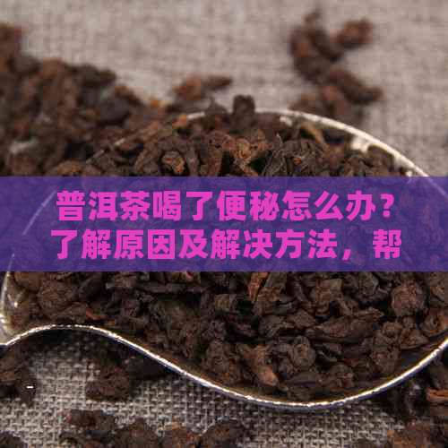 普洱茶喝了便秘怎么办？了解原因及解决方法，帮您轻松摆脱困扰